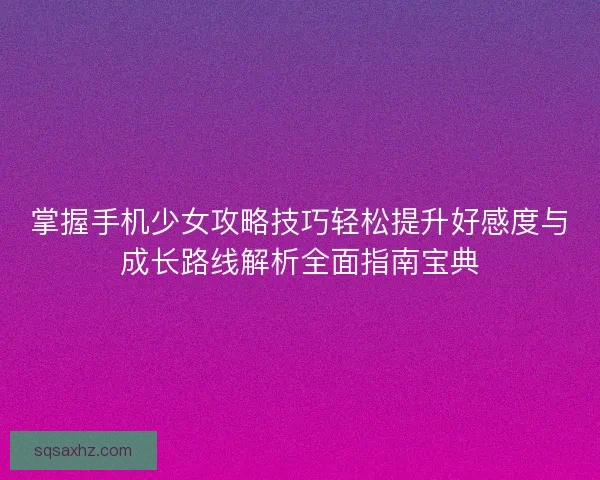 掌握手机少女攻略技巧轻松提升好感度与成长路线解析全面指南宝典