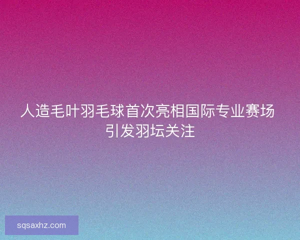 人造毛叶羽毛球首次亮相国际专业赛场 引发羽坛关注